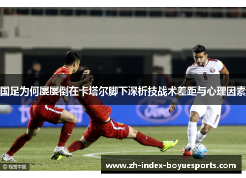 国足为何屡屡倒在卡塔尔脚下深析技战术差距与心理因素