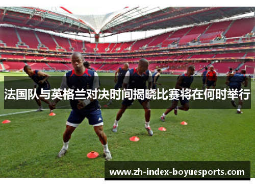 法国队与英格兰对决时间揭晓比赛将在何时举行