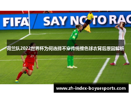 荷兰队2022世界杯为何选择不穿传统橙色球衣背后原因解析