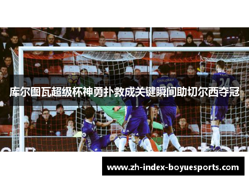 库尔图瓦超级杯神勇扑救成关键瞬间助切尔西夺冠