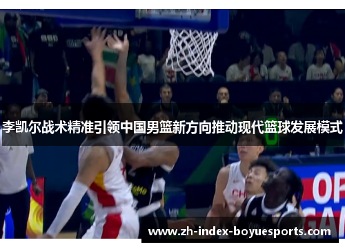 李凯尔战术精准引领中国男篮新方向推动现代篮球发展模式 李凯尔战术精准引领中国男篮新方向推动现代篮球发展模式