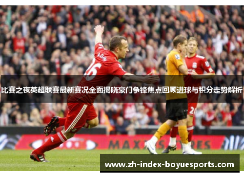 比赛之夜英超联赛最新赛况全面揭晓豪门争锋焦点回顾进球与积分走势解析 比赛之夜英超联赛最新赛况全面揭晓豪门争锋焦点回顾进球与积分走势解析