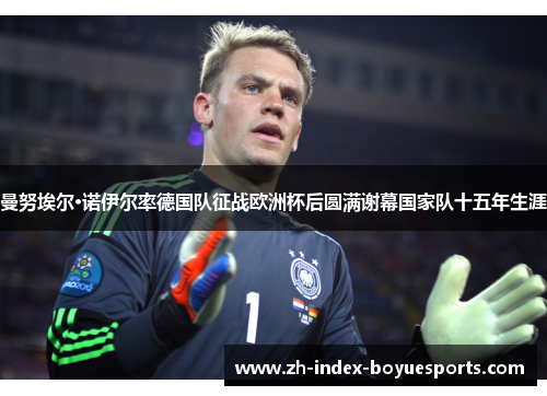 曼努埃尔·诺伊尔率德国队征战欧洲杯后圆满谢幕国家队十五年生涯