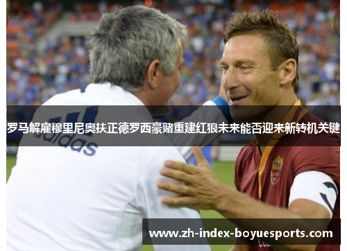 罗马解雇穆里尼奥扶正德罗西豪赌重建红狼未来能否迎来新转机关键