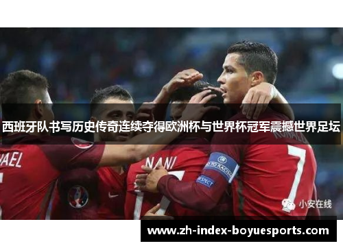 西班牙队书写历史传奇连续夺得欧洲杯与世界杯冠军震撼世界足坛
