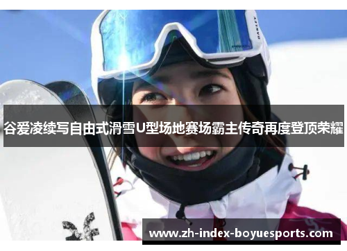谷爱凌续写自由式滑雪U型场地赛场霸主传奇再度登顶荣耀 谷爱凌续写自由式滑雪U型场地赛场霸主传奇再度登顶荣耀