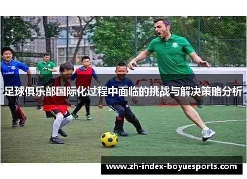 足球俱乐部国际化过程中面临的挑战与解决策略分析 足球俱乐部国际化过程中面临的挑战与解决策略分析