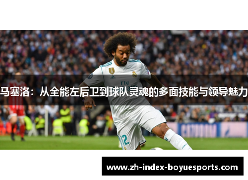 马塞洛：从全能左后卫到球队灵魂的多面技能与领导魅力